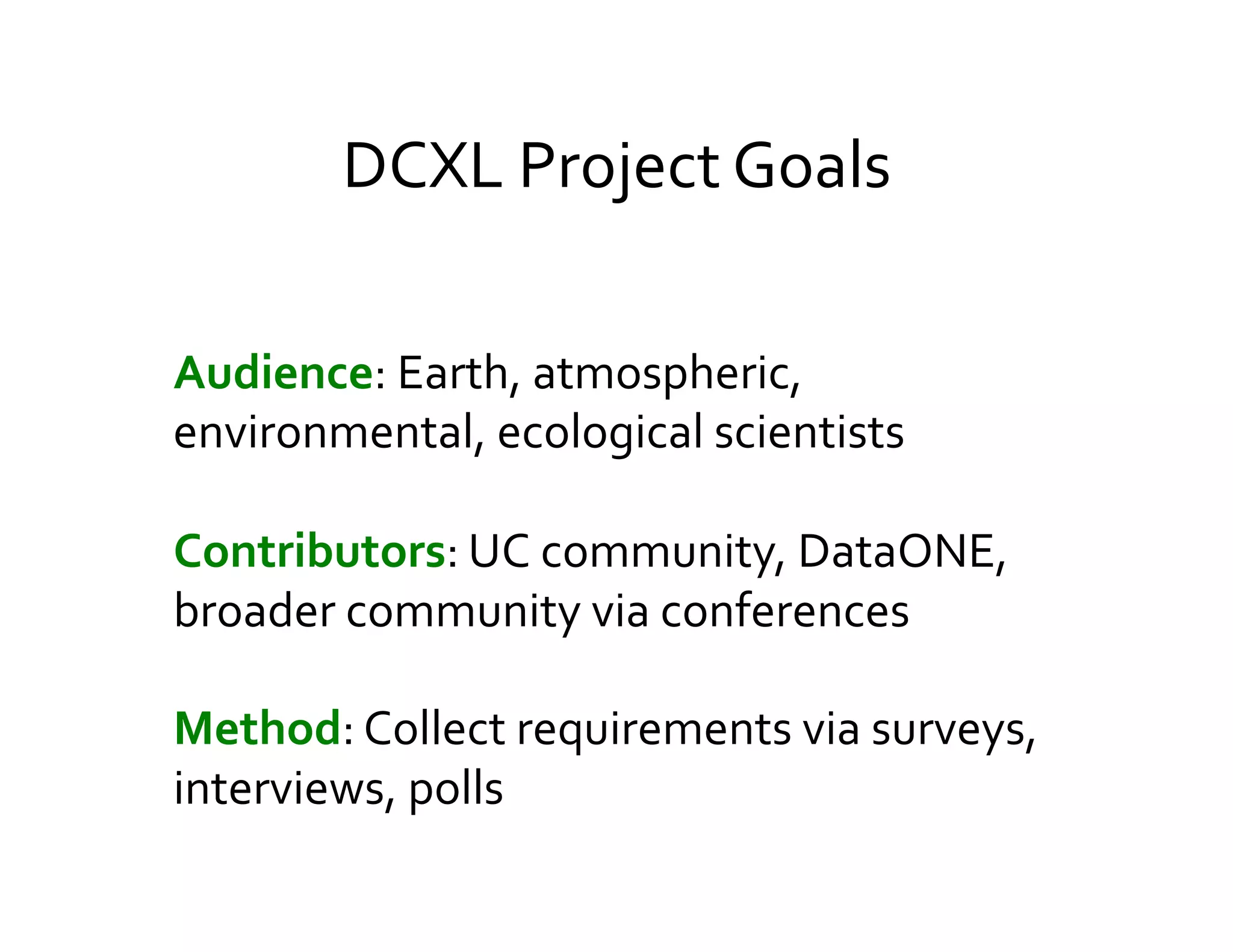 DCXL	
  Project	
  Goals	
  

Audience:	
  Earth,	
  atmospheric,	
  
environmental,	
  ecological	
  scientists	
  
	
  
	
  



Contributors:	
  UC	
  community,	
  DataONE,	
  
broader	
  community	
  via	
  conferences	
  
	
  
	
  


Method:	
  Collect	
  requirements	
  via	
  surveys,	
  
interviews,	
  polls	
  
	
  
	
  
 