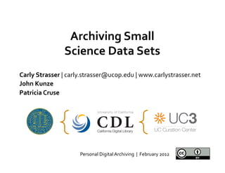 Archiving	
  Small	
  
                    Science	
  Data	
  Sets	
  
                               	
  
Carly	
  Strasser	
  |	
  carly.strasser@ucop.edu	
  |	
  www.carlystrasser.net	
  
John	
  Kunze	
  
Patricia	
  Cruse	
  




                           Personal	
  Digital	
  Archiving	
  	
  |	
  	
  February	
  2012	
  
 