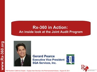Rx-360 in Action:
                                      An inside look at the Joint Audit Program
www.Rx-360.org




                                                            Gerard Pearce
                                                            Executive Vice President
                                                            SQA Services, Inc.

                 PDA Southern California Chapter – Supply Chain Security in the Pharmaceutical Industry – August 30, 2011
 