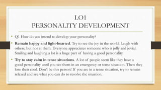 LO1
PERSONALITY DEVELOPMENT
• Q1 How do you intend to develop your personality?
• Remain happy and light-hearted. Try to s...