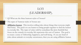 LO3
(LEADERSHIP).
• Aggressive humor. This involves put-downs or insults targeted toward
individuals. This is the humor th...