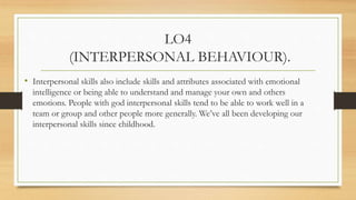 LO4
(INTERPERSONAL BEHAVIOUR).
• Interpersonal skills are generally considered to include a wide range of skills, such
as:...