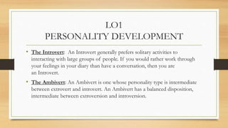 LO1
PERSONALITY DEVELOPMENT
• The Introvert: An Introvert generally prefers solitary activities to
interacting with large ...
