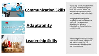 Improving communication skills,
including active listening and
clear articulation, is vital for
building strong relationships
and conveying ideas effectively.
Being open to change and
adapting to new situations is a
key aspect of personality
development, allowing
individuals to thrive in diverse
environments.
Developing leadership qualities,
such as motivation, delegation,
and decision-making, can
enhance one's ability to guide
and inspire others.
Communication Skills
Adaptability
Leadership Skills
 