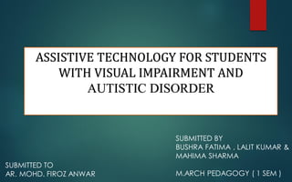 ASSISTIVE TECHNOLOGY FOR STUDENTS
WITH VISUAL IMPAIRMENT AND
AUTISTIC DISORDER
SUBMITTED BY
BUSHRA FATIMA , LALIT KUMAR &
MAHIMA SHARMA
M.ARCH PEDAGOGY ( 1 SEM )
SUBMITTED TO
AR. MOHD. FIROZ ANWAR
 