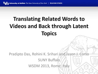 Translating Related Words to
Videos and Back through Latent
             Topics


Pradipto Das, Rohini K. Srihari and Jason J. Corso
                 SUNY Buffalo
           WSDM 2013, Rome, Italy
 