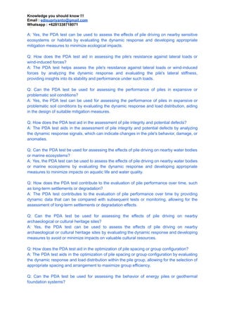 Knowledge you should know !!!
Email : edisupriyanto@gmail.com
Whatsapp : +6281338718071
A: Yes, the PDA test can be used to assess the effects of pile driving on nearby sensitive
ecosystems or habitats by evaluating the dynamic response and developing appropriate
mitigation measures to minimize ecological impacts.
Q: How does the PDA test aid in assessing the pile's resistance against lateral loads or
wind-induced forces?
A: The PDA test helps assess the pile's resistance against lateral loads or wind-induced
forces by analyzing the dynamic response and evaluating the pile's lateral stiffness,
providing insights into its stability and performance under such loads.
Q: Can the PDA test be used for assessing the performance of piles in expansive or
problematic soil conditions?
A: Yes, the PDA test can be used for assessing the performance of piles in expansive or
problematic soil conditions by evaluating the dynamic response and load distribution, aiding
in the design of suitable mitigation measures.
Q: How does the PDA test aid in the assessment of pile integrity and potential defects?
A: The PDA test aids in the assessment of pile integrity and potential defects by analyzing
the dynamic response signals, which can indicate changes in the pile's behavior, damage, or
anomalies.
Q: Can the PDA test be used for assessing the effects of pile driving on nearby water bodies
or marine ecosystems?
A: Yes, the PDA test can be used to assess the effects of pile driving on nearby water bodies
or marine ecosystems by evaluating the dynamic response and developing appropriate
measures to minimize impacts on aquatic life and water quality.
Q: How does the PDA test contribute to the evaluation of pile performance over time, such
as long-term settlements or degradation?
A: The PDA test contributes to the evaluation of pile performance over time by providing
dynamic data that can be compared with subsequent tests or monitoring, allowing for the
assessment of long-term settlements or degradation effects.
Q: Can the PDA test be used for assessing the effects of pile driving on nearby
archaeological or cultural heritage sites?
A: Yes, the PDA test can be used to assess the effects of pile driving on nearby
archaeological or cultural heritage sites by evaluating the dynamic response and developing
measures to avoid or minimize impacts on valuable cultural resources.
Q: How does the PDA test aid in the optimization of pile spacing or group configuration?
A: The PDA test aids in the optimization of pile spacing or group configuration by evaluating
the dynamic response and load distribution within the pile group, allowing for the selection of
appropriate spacing and arrangement to maximize group efficiency.
Q: Can the PDA test be used for assessing the behavior of energy piles or geothermal
foundation systems?
 