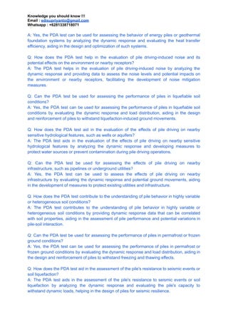 Knowledge you should know !!!
Email : edisupriyanto@gmail.com
Whatsapp : +6281338718071
A: Yes, the PDA test can be used for assessing the behavior of energy piles or geothermal
foundation systems by analyzing the dynamic response and evaluating the heat transfer
efficiency, aiding in the design and optimization of such systems.
Q: How does the PDA test help in the evaluation of pile driving-induced noise and its
potential effects on the environment or nearby receptors?
A: The PDA test helps in the evaluation of pile driving-induced noise by analyzing the
dynamic response and providing data to assess the noise levels and potential impacts on
the environment or nearby receptors, facilitating the development of noise mitigation
measures.
Q: Can the PDA test be used for assessing the performance of piles in liquefiable soil
conditions?
A: Yes, the PDA test can be used for assessing the performance of piles in liquefiable soil
conditions by evaluating the dynamic response and load distribution, aiding in the design
and reinforcement of piles to withstand liquefaction-induced ground movements.
Q: How does the PDA test aid in the evaluation of the effects of pile driving on nearby
sensitive hydrological features, such as wells or aquifers?
A: The PDA test aids in the evaluation of the effects of pile driving on nearby sensitive
hydrological features by analyzing the dynamic response and developing measures to
protect water sources or prevent contamination during pile driving operations.
Q: Can the PDA test be used for assessing the effects of pile driving on nearby
infrastructure, such as pipelines or underground utilities?
A: Yes, the PDA test can be used to assess the effects of pile driving on nearby
infrastructure by evaluating the dynamic response and potential ground movements, aiding
in the development of measures to protect existing utilities and infrastructure.
Q: How does the PDA test contribute to the understanding of pile behavior in highly variable
or heterogeneous soil conditions?
A: The PDA test contributes to the understanding of pile behavior in highly variable or
heterogeneous soil conditions by providing dynamic response data that can be correlated
with soil properties, aiding in the assessment of pile performance and potential variations in
pile-soil interaction.
Q: Can the PDA test be used for assessing the performance of piles in permafrost or frozen
ground conditions?
A: Yes, the PDA test can be used for assessing the performance of piles in permafrost or
frozen ground conditions by evaluating the dynamic response and load distribution, aiding in
the design and reinforcement of piles to withstand freezing and thawing effects.
Q: How does the PDA test aid in the assessment of the pile's resistance to seismic events or
soil liquefaction?
A: The PDA test aids in the assessment of the pile's resistance to seismic events or soil
liquefaction by analyzing the dynamic response and evaluating the pile's capacity to
withstand dynamic loads, helping in the design of piles for seismic resilience.
 