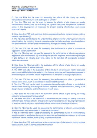 Knowledge you should know !!!
Email : edisupriyanto@gmail.com
Whatsapp : +6281338718071
Q: Can the PDA test be used for assessing the effects of pile driving on nearby
transportation infrastructure, such as bridges or tunnels?
A: Yes, the PDA test can be used to assess the effects of pile driving on nearby
transportation infrastructure by evaluating the dynamic response and potential vibrations,
aiding in the development of measures to protect existing infrastructure and ensure
structural integrity.
Q: How does the PDA test contribute to the understanding of pile behavior under cyclic or
dynamic lateral loading?
A: The PDA test contributes to the understanding of pile behavior under cyclic or dynamic
lateral loading by providing dynamic response data that helps evaluate lateral resistance,
soil-pile interaction, and the pile's overall stability during such loading conditions.
Q: Can the PDA test be used for assessing the performance of piles in corrosive or
aggressive soil environments?
A: Yes, the PDA test can be used for assessing the performance of piles in corrosive or
aggressive soil environments by evaluating the dynamic response and monitoring changes
in pile behavior or integrity over time, aiding in the selection of appropriate corrosion
protection measures.
Q: How does the PDA test aid in the evaluation of the effects of pile driving on nearby
ecological corridors or wildlife habitats?
A: The PDA test aids in the evaluation of the effects of pile driving on nearby ecological
corridors or wildlife habitats by analyzing the dynamic response and developing measures to
minimize impacts on wildlife, habitat fragmentation, or disruption of ecological processes.
Q: Can the PDA test be used for assessing the performance of piles in geotechnical
hazard-prone areas, such as landslides or slope instability zones?
A: Yes, the PDA test can be used for assessing the performance of piles in geotechnical
hazard-prone areas by evaluating the dynamic response and load distribution, aiding in the
design of piles for stability and reinforcement in such areas.
Q: How does the PDA test aid in the evaluation of the effects of pile driving on nearby
cultural or archaeological heritage sites?
A: The PDA test aids in the evaluation of the effects of pile driving on nearby cultural or
archaeological heritage sites by analyzing the dynamic response and developing measures
to avoid or minimize impacts on valuable cultural resources and heritage structures.
Q: Can the PDA test be used for assessing the performance of piles in environmentally
sensitive areas, such as wetlands or protected ecosystems?
A: Yes, the PDA test can be used for assessing the performance of piles in environmentally
sensitive areas by evaluating the dynamic response and developing measures to minimize
impacts on natural habitats, water quality, or protected species.
Q: How does the PDA test contribute to the understanding of pile behavior during extreme
loading events, such as earthquakes or hurricanes?
 