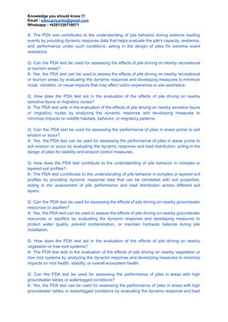 Knowledge you should know !!!
Email : edisupriyanto@gmail.com
Whatsapp : +6281338718071
A: The PDA test contributes to the understanding of pile behavior during extreme loading
events by providing dynamic response data that helps evaluate the pile's capacity, resilience,
and performance under such conditions, aiding in the design of piles for extreme event
resistance.
Q: Can the PDA test be used for assessing the effects of pile driving on nearby recreational
or tourism areas?
A: Yes, the PDA test can be used to assess the effects of pile driving on nearby recreational
or tourism areas by evaluating the dynamic response and developing measures to minimize
noise, vibration, or visual impacts that may affect visitor experience or site aesthetics.
Q: How does the PDA test aid in the evaluation of the effects of pile driving on nearby
sensitive fauna or migratory routes?
A: The PDA test aids in the evaluation of the effects of pile driving on nearby sensitive fauna
or migratory routes by analyzing the dynamic response and developing measures to
minimize impacts on wildlife habitats, behavior, or migratory patterns.
Q: Can the PDA test be used for assessing the performance of piles in areas prone to soil
erosion or scour?
A: Yes, the PDA test can be used for assessing the performance of piles in areas prone to
soil erosion or scour by evaluating the dynamic response and load distribution, aiding in the
design of piles for stability and erosion control measures.
Q: How does the PDA test contribute to the understanding of pile behavior in complex or
layered soil profiles?
A: The PDA test contributes to the understanding of pile behavior in complex or layered soil
profiles by providing dynamic response data that can be correlated with soil properties,
aiding in the assessment of pile performance and load distribution across different soil
layers.
Q: Can the PDA test be used for assessing the effects of pile driving on nearby groundwater
resources or aquifers?
A: Yes, the PDA test can be used to assess the effects of pile driving on nearby groundwater
resources or aquifers by evaluating the dynamic response and developing measures to
protect water quality, prevent contamination, or maintain hydraulic balance during pile
installation.
Q: How does the PDA test aid in the evaluation of the effects of pile driving on nearby
vegetation or tree root systems?
A: The PDA test aids in the evaluation of the effects of pile driving on nearby vegetation or
tree root systems by analyzing the dynamic response and developing measures to minimize
impacts on root health, stability, or overall ecosystem health.
Q: Can the PDA test be used for assessing the performance of piles in areas with high
groundwater tables or waterlogged conditions?
A: Yes, the PDA test can be used for assessing the performance of piles in areas with high
groundwater tables or waterlogged conditions by evaluating the dynamic response and load
 
