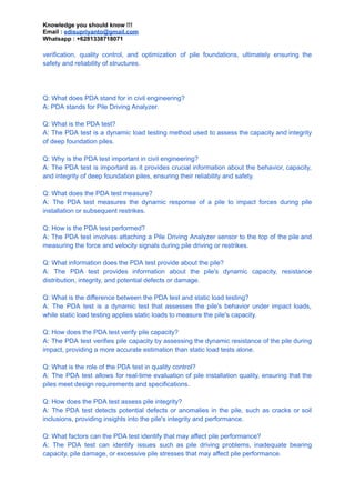 Knowledge you should know !!!
Email : edisupriyanto@gmail.com
Whatsapp : +6281338718071
verification, quality control, and optimization of pile foundations, ultimately ensuring the
safety and reliability of structures.
Q: What does PDA stand for in civil engineering?
A: PDA stands for Pile Driving Analyzer.
Q: What is the PDA test?
A: The PDA test is a dynamic load testing method used to assess the capacity and integrity
of deep foundation piles.
Q: Why is the PDA test important in civil engineering?
A: The PDA test is important as it provides crucial information about the behavior, capacity,
and integrity of deep foundation piles, ensuring their reliability and safety.
Q: What does the PDA test measure?
A: The PDA test measures the dynamic response of a pile to impact forces during pile
installation or subsequent restrikes.
Q: How is the PDA test performed?
A: The PDA test involves attaching a Pile Driving Analyzer sensor to the top of the pile and
measuring the force and velocity signals during pile driving or restrikes.
Q: What information does the PDA test provide about the pile?
A: The PDA test provides information about the pile's dynamic capacity, resistance
distribution, integrity, and potential defects or damage.
Q: What is the difference between the PDA test and static load testing?
A: The PDA test is a dynamic test that assesses the pile's behavior under impact loads,
while static load testing applies static loads to measure the pile's capacity.
Q: How does the PDA test verify pile capacity?
A: The PDA test verifies pile capacity by assessing the dynamic resistance of the pile during
impact, providing a more accurate estimation than static load tests alone.
Q: What is the role of the PDA test in quality control?
A: The PDA test allows for real-time evaluation of pile installation quality, ensuring that the
piles meet design requirements and specifications.
Q: How does the PDA test assess pile integrity?
A: The PDA test detects potential defects or anomalies in the pile, such as cracks or soil
inclusions, providing insights into the pile's integrity and performance.
Q: What factors can the PDA test identify that may affect pile performance?
A: The PDA test can identify issues such as pile driving problems, inadequate bearing
capacity, pile damage, or excessive pile stresses that may affect pile performance.
 