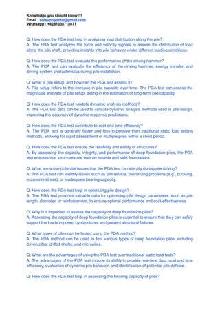 Knowledge you should know !!!
Email : edisupriyanto@gmail.com
Whatsapp : +6281338718071
Q: How does the PDA test help in analyzing load distribution along the pile?
A: The PDA test analyzes the force and velocity signals to assess the distribution of load
along the pile shaft, providing insights into pile behavior under different loading conditions.
Q: How does the PDA test evaluate the performance of the driving hammer?
A: The PDA test can evaluate the efficiency of the driving hammer, energy transfer, and
driving system characteristics during pile installation.
Q: What is pile setup, and how can the PDA test assess it?
A: Pile setup refers to the increase in pile capacity over time. The PDA test can assess the
magnitude and rate of pile setup, aiding in the estimation of long-term pile capacity.
Q: How does the PDA test validate dynamic analysis methods?
A: The PDA test data can be used to validate dynamic analysis methods used in pile design,
improving the accuracy of dynamic response predictions.
Q: How does the PDA test contribute to cost and time efficiency?
A: The PDA test is generally faster and less expensive than traditional static load testing
methods, allowing for rapid assessment of multiple piles within a short period.
Q: How does the PDA test ensure the reliability and safety of structures?
A: By assessing the capacity, integrity, and performance of deep foundation piles, the PDA
test ensures that structures are built on reliable and safe foundations.
Q: What are some potential issues that the PDA test can identify during pile driving?
A: The PDA test can identify issues such as pile refusal, pile driving problems (e.g., buckling,
excessive stress), or inadequate bearing capacity.
Q: How does the PDA test help in optimizing pile design?
A: The PDA test provides valuable data for optimizing pile design parameters, such as pile
length, diameter, or reinforcement, to ensure optimal performance and cost-effectiveness.
Q: Why is it important to assess the capacity of deep foundation piles?
A: Assessing the capacity of deep foundation piles is essential to ensure that they can safely
support the loads imposed by structures and prevent structural failures.
Q: What types of piles can be tested using the PDA method?
A: The PDA method can be used to test various types of deep foundation piles, including
driven piles, drilled shafts, and micropiles.
Q: What are the advantages of using the PDA test over traditional static load tests?
A: The advantages of the PDA test include its ability to provide real-time data, cost and time
efficiency, evaluation of dynamic pile behavior, and identification of potential pile defects.
Q: How does the PDA test help in assessing the bearing capacity of piles?
 