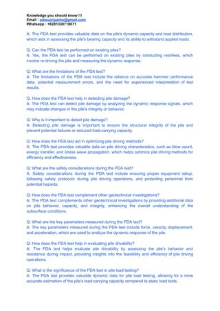 Knowledge you should know !!!
Email : edisupriyanto@gmail.com
Whatsapp : +6281338718071
A: The PDA test provides valuable data on the pile's dynamic capacity and load distribution,
which aids in assessing the pile's bearing capacity and its ability to withstand applied loads.
Q: Can the PDA test be performed on existing piles?
A: Yes, the PDA test can be performed on existing piles by conducting restrikes, which
involve re-driving the pile and measuring the dynamic response.
Q: What are the limitations of the PDA test?
A: The limitations of the PDA test include the reliance on accurate hammer performance
data, potential measurement errors, and the need for experienced interpretation of test
results.
Q: How does the PDA test help in detecting pile damage?
A: The PDA test can detect pile damage by analyzing the dynamic response signals, which
may indicate changes in the pile's integrity or behavior.
Q: Why is it important to detect pile damage?
A: Detecting pile damage is important to ensure the structural integrity of the pile and
prevent potential failures or reduced load-carrying capacity.
Q: How does the PDA test aid in optimizing pile driving methods?
A: The PDA test provides valuable data on pile driving characteristics, such as blow count,
energy transfer, and stress wave propagation, which helps optimize pile driving methods for
efficiency and effectiveness.
Q: What are the safety considerations during the PDA test?
A: Safety considerations during the PDA test include ensuring proper equipment setup,
following safety protocols during pile driving operations, and protecting personnel from
potential hazards.
Q: How does the PDA test complement other geotechnical investigations?
A: The PDA test complements other geotechnical investigations by providing additional data
on pile behavior, capacity, and integrity, enhancing the overall understanding of the
subsurface conditions.
Q: What are the key parameters measured during the PDA test?
A: The key parameters measured during the PDA test include force, velocity, displacement,
and acceleration, which are used to analyze the dynamic response of the pile.
Q: How does the PDA test help in evaluating pile drivability?
A: The PDA test helps evaluate pile drivability by assessing the pile's behavior and
resistance during impact, providing insights into the feasibility and efficiency of pile driving
operations.
Q: What is the significance of the PDA test in pile load testing?
A: The PDA test provides valuable dynamic data for pile load testing, allowing for a more
accurate estimation of the pile's load-carrying capacity compared to static load tests.
 