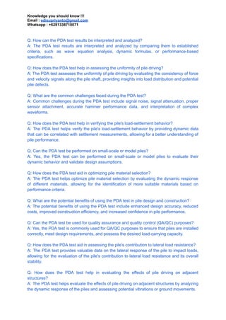 Knowledge you should know !!!
Email : edisupriyanto@gmail.com
Whatsapp : +6281338718071
Q: How can the PDA test results be interpreted and analyzed?
A: The PDA test results are interpreted and analyzed by comparing them to established
criteria, such as wave equation analysis, dynamic formulas, or performance-based
specifications.
Q: How does the PDA test help in assessing the uniformity of pile driving?
A: The PDA test assesses the uniformity of pile driving by evaluating the consistency of force
and velocity signals along the pile shaft, providing insights into load distribution and potential
pile defects.
Q: What are the common challenges faced during the PDA test?
A: Common challenges during the PDA test include signal noise, signal attenuation, proper
sensor attachment, accurate hammer performance data, and interpretation of complex
waveforms.
Q: How does the PDA test help in verifying the pile's load-settlement behavior?
A: The PDA test helps verify the pile's load-settlement behavior by providing dynamic data
that can be correlated with settlement measurements, allowing for a better understanding of
pile performance.
Q: Can the PDA test be performed on small-scale or model piles?
A: Yes, the PDA test can be performed on small-scale or model piles to evaluate their
dynamic behavior and validate design assumptions.
Q: How does the PDA test aid in optimizing pile material selection?
A: The PDA test helps optimize pile material selection by evaluating the dynamic response
of different materials, allowing for the identification of more suitable materials based on
performance criteria.
Q: What are the potential benefits of using the PDA test in pile design and construction?
A: The potential benefits of using the PDA test include enhanced design accuracy, reduced
costs, improved construction efficiency, and increased confidence in pile performance.
Q: Can the PDA test be used for quality assurance and quality control (QA/QC) purposes?
A: Yes, the PDA test is commonly used for QA/QC purposes to ensure that piles are installed
correctly, meet design requirements, and possess the desired load-carrying capacity.
Q: How does the PDA test aid in assessing the pile's contribution to lateral load resistance?
A: The PDA test provides valuable data on the lateral response of the pile to impact loads,
allowing for the evaluation of the pile's contribution to lateral load resistance and its overall
stability.
Q: How does the PDA test help in evaluating the effects of pile driving on adjacent
structures?
A: The PDA test helps evaluate the effects of pile driving on adjacent structures by analyzing
the dynamic response of the piles and assessing potential vibrations or ground movements.
 