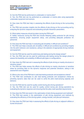 Knowledge you should know !!!
Email : edisupriyanto@gmail.com
Whatsapp : +6281338718071
Q: Can the PDA test be performed on underwater or marine piles?
A: Yes, the PDA test can be performed on underwater or marine piles using appropriate
underwater equipment and sensors.
Q: How does the PDA test help in assessing the effects of pile driving on the surrounding
soil?
A: The PDA test provides insights into the effects of pile driving on the surrounding soil by
analyzing the dynamic response and evaluating soil-pile interaction parameters.
Q: What safety measures should be taken during the PDA test?
A: Safety measures during the PDA test include following safety protocols for pile driving
operations, ensuring proper equipment setup, and providing adequate protection for
personnel.
Q: How does the PDA test help in evaluating pile drivability in difficult soil conditions?
A: The PDA test helps evaluate pile drivability in difficult soil conditions by providing insights
into the pile's behavior and resistance, aiding in the selection of appropriate driving methods
and equipment.
Q: Can the PDA test be used for preliminary pile testing during the design phase?
A: Yes, the PDA test can be used for preliminary pile testing during the design phase to
assess the feasibility and suitability of different pile types or configurations.
Q: How does the PDA test aid in assessing the effects of pile driving on nearby structures or
sensitive areas?
A: The PDA test helps assess the effects of pile driving on nearby structures or sensitive
areas by providing data on the dynamic response and potential vibrations, aiding in risk
assessment and mitigation.
Q: What is the role of the PDA test in pile load testing protocols and acceptance criteria?
A: The PDA test contributes to pile load testing protocols and acceptance criteria by
providing dynamic data that can be used to verify the pile's load-carrying capacity and
behavior.
Q: Can the PDA test be used for quality control during pile driving operations?
A: Yes, the PDA test can be used for quality control during pile driving operations by
evaluating the dynamic response and ensuring that the piles meet specified requirements.
Q: How does the PDA test assist in the optimization of pile driving equipment and methods?
A: The PDA test assists in the optimization of pile driving equipment and methods by
evaluating the efficiency of the driving system, energy transfer, and pile-soil interaction.
Q: How does the PDA test help in assessing the effects of pile driving on adjacent utilities or
buried structures?
 