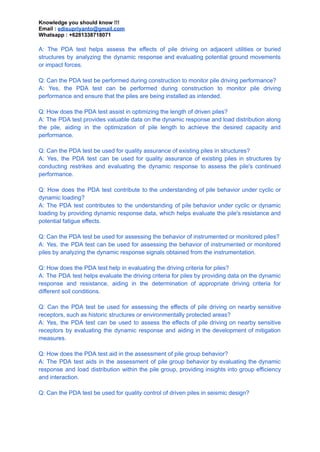 Knowledge you should know !!!
Email : edisupriyanto@gmail.com
Whatsapp : +6281338718071
A: The PDA test helps assess the effects of pile driving on adjacent utilities or buried
structures by analyzing the dynamic response and evaluating potential ground movements
or impact forces.
Q: Can the PDA test be performed during construction to monitor pile driving performance?
A: Yes, the PDA test can be performed during construction to monitor pile driving
performance and ensure that the piles are being installed as intended.
Q: How does the PDA test assist in optimizing the length of driven piles?
A: The PDA test provides valuable data on the dynamic response and load distribution along
the pile, aiding in the optimization of pile length to achieve the desired capacity and
performance.
Q: Can the PDA test be used for quality assurance of existing piles in structures?
A: Yes, the PDA test can be used for quality assurance of existing piles in structures by
conducting restrikes and evaluating the dynamic response to assess the pile's continued
performance.
Q: How does the PDA test contribute to the understanding of pile behavior under cyclic or
dynamic loading?
A: The PDA test contributes to the understanding of pile behavior under cyclic or dynamic
loading by providing dynamic response data, which helps evaluate the pile's resistance and
potential fatigue effects.
Q: Can the PDA test be used for assessing the behavior of instrumented or monitored piles?
A: Yes, the PDA test can be used for assessing the behavior of instrumented or monitored
piles by analyzing the dynamic response signals obtained from the instrumentation.
Q: How does the PDA test help in evaluating the driving criteria for piles?
A: The PDA test helps evaluate the driving criteria for piles by providing data on the dynamic
response and resistance, aiding in the determination of appropriate driving criteria for
different soil conditions.
Q: Can the PDA test be used for assessing the effects of pile driving on nearby sensitive
receptors, such as historic structures or environmentally protected areas?
A: Yes, the PDA test can be used to assess the effects of pile driving on nearby sensitive
receptors by evaluating the dynamic response and aiding in the development of mitigation
measures.
Q: How does the PDA test aid in the assessment of pile group behavior?
A: The PDA test aids in the assessment of pile group behavior by evaluating the dynamic
response and load distribution within the pile group, providing insights into group efficiency
and interaction.
Q: Can the PDA test be used for quality control of driven piles in seismic design?
 