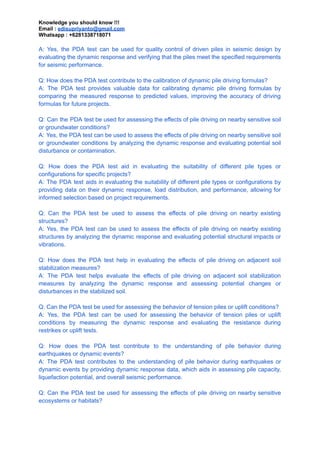 Knowledge you should know !!!
Email : edisupriyanto@gmail.com
Whatsapp : +6281338718071
A: Yes, the PDA test can be used for quality control of driven piles in seismic design by
evaluating the dynamic response and verifying that the piles meet the specified requirements
for seismic performance.
Q: How does the PDA test contribute to the calibration of dynamic pile driving formulas?
A: The PDA test provides valuable data for calibrating dynamic pile driving formulas by
comparing the measured response to predicted values, improving the accuracy of driving
formulas for future projects.
Q: Can the PDA test be used for assessing the effects of pile driving on nearby sensitive soil
or groundwater conditions?
A: Yes, the PDA test can be used to assess the effects of pile driving on nearby sensitive soil
or groundwater conditions by analyzing the dynamic response and evaluating potential soil
disturbance or contamination.
Q: How does the PDA test aid in evaluating the suitability of different pile types or
configurations for specific projects?
A: The PDA test aids in evaluating the suitability of different pile types or configurations by
providing data on their dynamic response, load distribution, and performance, allowing for
informed selection based on project requirements.
Q: Can the PDA test be used to assess the effects of pile driving on nearby existing
structures?
A: Yes, the PDA test can be used to assess the effects of pile driving on nearby existing
structures by analyzing the dynamic response and evaluating potential structural impacts or
vibrations.
Q: How does the PDA test help in evaluating the effects of pile driving on adjacent soil
stabilization measures?
A: The PDA test helps evaluate the effects of pile driving on adjacent soil stabilization
measures by analyzing the dynamic response and assessing potential changes or
disturbances in the stabilized soil.
Q: Can the PDA test be used for assessing the behavior of tension piles or uplift conditions?
A: Yes, the PDA test can be used for assessing the behavior of tension piles or uplift
conditions by measuring the dynamic response and evaluating the resistance during
restrikes or uplift tests.
Q: How does the PDA test contribute to the understanding of pile behavior during
earthquakes or dynamic events?
A: The PDA test contributes to the understanding of pile behavior during earthquakes or
dynamic events by providing dynamic response data, which aids in assessing pile capacity,
liquefaction potential, and overall seismic performance.
Q: Can the PDA test be used for assessing the effects of pile driving on nearby sensitive
ecosystems or habitats?
 