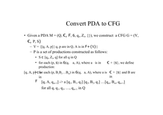Convert PDA to CFG
• Given a PDA M = (Q, €, F, 6, qO, ZO, {}), we construct a CFG G = (V,
€, P, S)
– V = {[q, A, p] | q, p are in Q, A is in F+{S}}
– P is a set of productions constructed as follows:
• S c [qO, ZO, q] for all q in Q
• for each (p, s) in 6(q, a, A), where a is in € + {s}, we define
production:
[q, A, p] c a € + {s} and B are
in
• for each (p, B1B2…Bm) in 6(q, a, A), where a is
in
F [q, A, qm+1] -> a [q1, B1, q2] [q2, B2, q3] …[qm, Bm, qm+1]
for all q, q1, q2, …, qm+1 in Q
 
