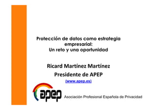 Protección de datos como estrategia
            empresarial:
     Un reto y una oportunidad


    Ricard Martínez Martínez
       Presidente de APEP
            (www.apep.es)



           Asociación Profesional Española de Privacidad
 