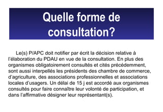 Quelle forme de
consultation?
Le(s) P/APC doit notifier par écrit la décision relative à
l’élaboration du PDAU en vue de la consultation. En plus des
organismes obligatoirement consultés et cités précédemment,
sont aussi interpellés les présidents des chambre de commerce,
d’agriculture, des associations professionnelles et associations
locales d’usagers. Un délai de 15 j est accordé aux organismes
consultés pour faire connaître leur volonté de participation, et
dans l’affirmative désigner leur représentant(s).
 
