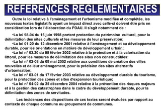 REFERENCES REGLEMENTAIRES
Outre la loi relative à l'aménagement et l'urbanisme modifiée et complétée, les
nouveaux textes législatifs ayant un impact direct avec celle-ci doivent être pris en
considération lors de l’élaboration du PDAU. Il s'agit notamment de :
•La loi 98-04 du 15 juin 1998 portant protection du patrimoine culturel, pour la
délimitation des sites culturels et les mesures de leur préservation;
•La loi 01-20 du 12 décembre 2001 relative à l’aménagement et au développement
durable, pour les orientations en matière de développement urbain;
•La loi n° 02.20 du 05 février 2002 relative à la protection et à la valorisation du
littoral, pour les mesures de délimitation des sites non constructibles:
•La loi n° 02-08 du 08 mai 2002 relative aux conditions de création des villes
nouvelles et de leur aménagement, pour la précision des sites alternatifs
d'urbanisation;
•La loi n° 03-01 du 17 février 2003 relative au développement durable du tourisme,
pour la protection des zones et sites d'expansion touristique;
•La loi n° 04-02 du 25 décembre 2004 relative à la prévention des risques majeurs
et à la gestion des catastrophes dans le cadre du développement durable, pour la
délimitation des zones de servitudes.
Les incidences des dispositions de ces textes seront évaluées par rapport au
contexte de chaque commune ou groupement de communes.
 