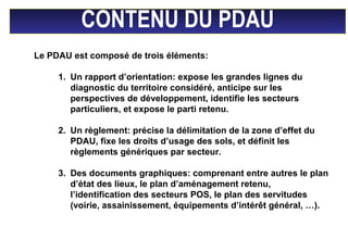 CONTENU DU PDAU
Le PDAU est composé de trois éléments:
1. Un rapport d’orientation: expose les grandes lignes du
diagnostic du territoire considéré, anticipe sur les
perspectives de développement, identifie les secteurs
particuliers, et expose le parti retenu.
2. Un règlement: précise la délimitation de la zone d’effet du
PDAU, fixe les droits d’usage des sols, et définit les
règlements génériques par secteur.
3. Des documents graphiques: comprenant entre autres le plan
d’état des lieux, le plan d’aménagement retenu,
l’identification des secteurs POS, le plan des servitudes
(voirie, assainissement, équipements d’intérêt général, …).
 