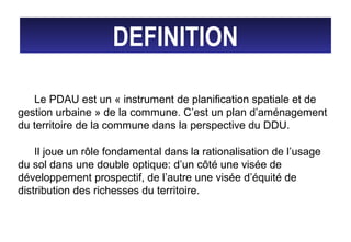 DEFINITION
Le PDAU est un « instrument de planification spatiale et de
gestion urbaine » de la commune. C’est un plan d’aménagement
du territoire de la commune dans la perspective du DDU.
Il joue un rôle fondamental dans la rationalisation de l’usage
du sol dans une double optique: d’un côté une visée de
développement prospectif, de l’autre une visée d’équité de
distribution des richesses du territoire.
 