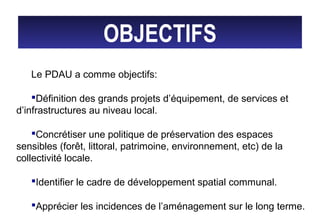 OBJECTIFS
Le PDAU a comme objectifs:
Définition des grands projets d’équipement, de services et
d’infrastructures au niveau local.
Concrétiser une politique de préservation des espaces
sensibles (forêt, littoral, patrimoine, environnement, etc) de la
collectivité locale.
Identifier le cadre de développement spatial communal.
Apprécier les incidences de l’aménagement sur le long terme.
 