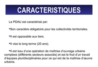 CARACTERISTIQUES
Le PDAU est caractérisé par:
Son caractère obligatoire pour les collectivités territoriales.
Il est opposable aux tiers.
Il vise le long terme (20 ans).
Il est issu d’une opération de maîtrise d’ouvrage urbaine
complexe (différents secteurs associés) et est le fruit d’un travail
d’équipes pluridisciplinaires pour ce qui est de la maîtrise d’œuvre
urbaine.
 
