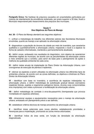 Parágrafo Único: Na hipótese de prejuízos causados em propriedades particulares por
motivos de retardamento da providência reclamada, por prazo superior a 30 dias, ficará o
Município responsável pelo ressarcimento dos prejuízos dos munícipes.


                                      Seção V
                          Dos Objetivos do Plano de Manejo

Art. 30 - O Plano de Manejo atenderá aos seguintes objetivos:

I - unificar a metodologia de trabalho nos diferentes setores das Secretarias Municipais
envolvidas, quanto ao manejo a ser aplicado na arborização urbana;

II - diagnosticar a população de árvores da cidade por meio de inventário, que caracterize
qualitativa e quantitativamente a arborização urbana, mapeando o local e a espécie na
forma de cadastro informatizado, mantendo-o permanentemente atualizado;

III - definir zonas, embasado nos resultados do diagnóstico, com objetivo de caracterizar
diferentes regiões do município, de acordo com as peculiaridades da arborização urbana
e meio ambiente que a constitui, para servir de base para o planejamento de ações e
melhoria da qualidade ambiental de cada zona;

IV - definir metas anuais de implantação do Plano Diretor da Arborização Urbana, com
cronogramas de execução de plantios e replantios;

V - elencar as espécies a serem utilizadas na arborização urbana nos diferentes tipos de
ambientes urbanos, de acordo com as zonas definidas, os objetivos e diretrizes do Plano
Diretor da Arborização Urbana;

VI - identificar com base no inventário, a ocorrência de espécies indesejadas na
arborização urbana, e definir metodologia de substituição gradual desses exemplares
(espécies tóxicas, sujeitas a organismos patógenos típicos, árvores ocas comprometidas
e/ou impróprias) com vistas a promover a revitalização da arborização urbana;

VII - definir metodologia de combate à erva-de-passarinho (hemiparasita que provoca
mortalidade em espécies arbóreas);

VIII - dimensionar equipes e equipamentos necessários para o manejo da arborização
urbana, embasado em planejamento prévio a ser definido;

IX - estabelecer critérios técnicos de manejo preventivo da arborização urbana;

X - identificar áreas potenciais para novos plantios, estabelecendo prioridades e
hierarquias para a implantação, priorizando as zonas menos arborizadas;

XI - identificar índice de área verde, em função da densidade da arborização
diagnosticada.
 