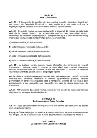 Seção VI
                                    Dos Transplantes

Art. 31 - O transplante de vegetais da área pública, quando necessário, deverá ser
autorizado pela Secretaria Municipal do Meio Ambiente e executado conforme a
legislação vigente, cabendo a essa Secretaria, definir o local de destino.

Art. 32 - O período mínimo de acompanhamento profissional do vegetal transplantado
será de 24 meses, devendo ser apresentado relatório pelo responsável técnico,
informando as condições do(s) vegetal (is) transplantado (s), e o local de destino do (s)
mesmo (s), acompanhado de registro fotográfico, assim definido:

a) no dia da realização do transplante;

b) após 30 dias da realização do transplante;

c) após 6 meses da realização do transplante;

d) após 12 meses da realização do transplante;

e) após 24 meses da realização do transplante.

Art. 33 - A qualquer tempo, quando houver alterações das condições do vegetal
transplantado, inclusive morte do mesmo, o responsável técnico deverá apresentar
relatório informando sobre as prováveis causas das alterações, ou em caso de morte do
vegetal transplantado, deverá atender a legislação vigente.

Art. 34 - O local de destino do vegetal transplantado, incluindo passeio, meio-fio, redes de
infra-estrutura, canteiros, vegetação e demais equipamentos públicos, deverão
permanecer em condições adequadas após o transplante, cabendo ao responsável pelo
procedimento, a sua reparação e/ou reposição, em caso de danos decorrentes do
transplante.

Art. 35 - O transplante de árvores imunes ao corte deverá atender as exigências técnicas
dispostas nos termos da legislação vigente.


                                    CAPÍTULO VII
                           Da Vegetação em Áreas Privadas

Art. 36 - Todo estacionamento de veículos ao ar livre deverá ser arborizado, de acordo
com a legislação vigente.

Parágrafo Único - O projeto de arborização deverá atender as especificações constantes
nos artigos 12 e 13, e a execução do mesmo deverá atender ao disposto no Anexo II.


                                   CAPÍTULO VIII
                         Da Vegetação em Loteamentos Novos
 