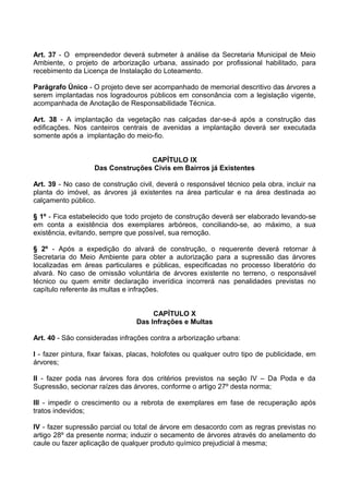 Art. 37 - O empreendedor deverá submeter à análise da Secretaria Municipal de Meio
Ambiente, o projeto de arborização urbana, assinado por profissional habilitado, para
recebimento da Licença de Instalação do Loteamento.

Parágrafo Único - O projeto deve ser acompanhado de memorial descritivo das árvores a
serem implantadas nos logradouros públicos em consonância com a legislação vigente,
acompanhada de Anotação de Responsabilidade Técnica.

Art. 38 - A implantação da vegetação nas calçadas dar-se-á após a construção das
edificações. Nos canteiros centrais de avenidas a implantação deverá ser executada
somente após a implantação do meio-fio.


                                  CAPÍTULO IX
                   Das Construções Civis em Bairros já Existentes

Art. 39 - No caso de construção civil, deverá o responsável técnico pela obra, incluir na
planta do imóvel, as árvores já existentes na área particular e na área destinada ao
calçamento público.

§ 1º - Fica estabelecido que todo projeto de construção deverá ser elaborado levando-se
em conta a existência dos exemplares arbóreos, conciliando-se, ao máximo, a sua
existência, evitando, sempre que possível, sua remoção.

§ 2º - Após a expedição do alvará de construção, o requerente deverá retornar à
Secretaria do Meio Ambiente para obter a autorização para a supressão das árvores
localizadas em áreas particulares e públicas, especificadas no processo liberatório do
alvará. No caso de omissão voluntária de árvores existente no terreno, o responsável
técnico ou quem emitir declaração inverídica incorrerá nas penalidades previstas no
capítulo referente às multas e infrações.


                                      CAPÍTULO X
                                 Das Infrações e Multas

Art. 40 - São consideradas infrações contra a arborização urbana:

I - fazer pintura, fixar faixas, placas, holofotes ou qualquer outro tipo de publicidade, em
árvores;

II - fazer poda nas árvores fora dos critérios previstos na seção IV – Da Poda e da
Supressão, secionar raízes das árvores, conforme o artigo 27º desta norma;

III - impedir o crescimento ou a rebrota de exemplares em fase de recuperação após
tratos indevidos;

IV - fazer supressão parcial ou total de árvore em desacordo com as regras previstas no
artigo 28º da presente norma; induzir o secamento de árvores através do anelamento do
caule ou fazer aplicação de qualquer produto químico prejudicial à mesma;
 