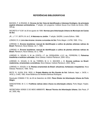 REFERÊNCIAS BIBLIOGRÁFICAS


BACKES, P. & IRGANG, B. Árvores do Sul: Guia de Identificação e Interesse Ecológico. As principais
espécie árboreas sul-brasileiras. 1ª edição. Um programa: Instituto Souza Cruz Clube da Árvore, 2002.
326 pg.

DECRETO nº 9.361 de 26 de agosto de 1998. Normas para Arborização Urbana do Município de Caxias
do Sul.

JR., J. T. P.; BOTH, M. do C. A Natureza no Jardim. 1º edição. SAGRA, Livraria Editora. 1989.

LONGHI, R. A. Livro das árvores: árvores e arvoretas do Sul. Porto Alegre: L & PM, 1995. 174 p.

LORENZI, H. Árvores brasileiras: manual de identificação e cultivo de plantas arbóreas nativas do
Brasil. Plantarum, Nova Odessa, vol. 1, 1992.

LORENZI, H. Árvores brasileiras: manual de identificação e cultivo de plantas arbóreas nativas do
Brasil. Plantarum, Nova Odessa, vol. 2, 1998.

LORENZI, H., SOUZA, H. M. de, COSTA, J.T. de, CERQUEIRA, L.S.C. de., FERREIRA, E. Palmeiras
brasileiras e exóticas cultivadas. Nova Odessa: Instituto Plantarum, 2004. 423 p.

LORENZI, H.; SOUZA, H. M. de; TORRES, M. A. V.; BACHER, L. B. Árvores exóticas no Brasil:
madeireiras, ornamentais e aromáticas. Nova Odessa: Instituto Plantarum, 2003. 368 p.

LORENZI, H.; SOUZA, H. M. Plantas ornamentais do Brasil: arbustivas, herbáceas e trepadeiras. Nova
Odessa: Plantarum, 1995. 720 p.

REITZ, R.; KLEIN, R.M.; REIS, A. Projeto Madeira do Rio Grande do Sul. Sellowia, Itajaí, v. 34/35, n.
34/35, p. 5-483, 1983. Anais Botânicos do Herbário Barbosa Rodrigues.

Resolução COMAM nº 05, de 28 de Setembro de 2006. Plano Diretor de Arborização Urbana de Porto
Alegre.

SANCHOTENE, M. C. C. Frutíferas nativas úteis à fauna na arborização urbana. Porto Alegre: Feplan.
1985.

SECRETARIA VERDE E DO MEIO AMBIENTE. Manual Técnico de Arborização Urbana. São Paulo, 2ª
ed., 2005, 48p.
 