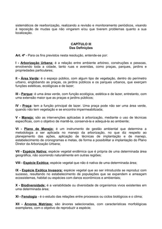 sistemáticos de rearborização, realizando a revisão e monitoramento periódicos, visando
à reposição de mudas que não vingarem e/ou que tiverem problemas quanto a sua
localização.


                                      CAPÍTULO III
                                     Das Definições

Art. 4º - Para os fins previstos nesta resolução, entende-se por:

I - Arborização Urbana: é a relação entre ambiente arbóreo, construções e pessoas,
envolvendo toda a cidade, tanto ruas e avenidas, como praças, parques, jardins e
propriedades particulares;

II - Área Verde: é o espaço público, com algum tipo de vegetação, dentro do perímetro
urbano, englobando as praças, os jardins públicos e os parques urbanos, que exerçam
funções estéticas, ecológicas e de lazer;

III - Parque: é uma área verde, com função ecológica, estética e de lazer, entretanto, com
uma extensão maior que as praças e jardins públicos;

IV - Praça: tem a função principal de lazer. Uma praça pode não ser uma área verde,
quando não tem vegetação e se encontra impermeabilizada;

V - Manejo: são as intervenções aplicadas à arborização, mediante o uso de técnicas
específicas, com o objetivo de mantê-la, conservá-la e adequá-la ao ambiente;

VI - Plano de Manejo: é um instrumento de gestão ambiental que determina a
metodologia a ser aplicada no manejo da arborização, no que diz respeito ao
planejamento das ações, aplicação de técnicas de implantação e de manejo,
estabelecimento de cronogramas e metas, de forma a possibilitar a implantação do Plano
Diretor da Arborização Urbana;

VII - Espécie Nativa: espécie vegetal endêmica que é própria de uma determinada área
geográfica, não ocorrendo naturalmente em outras regiões;

VIII - Espécie Exótica: espécie vegetal que não é nativa de uma determinada área;

IX - Espécie Exótica Invasora: espécie vegetal que ao ser introduzida se reproduz com
sucesso, resultando no estabelecimento de populações que se expandem e ameaçam
ecossistemas, habitat ou espécies com danos econômicos e ambientais;

X - Biodiversidade: é a variabilidade ou diversidade de organismos vivos existentes em
uma determinada área;

XI - Fenologia - é o estudo das relações entre processos ou ciclos biológicos e o clima;

XII - Árvores Matrizes: são árvores selecionadas, com características morfológicas
exemplares, com o objetivo de reproduzir a espécie;
 