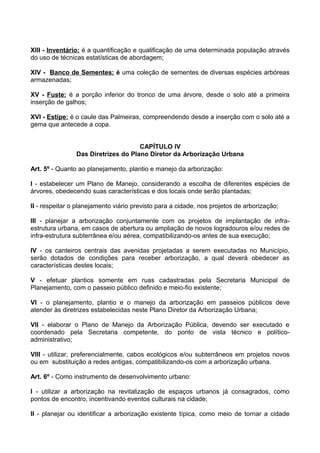 XIII - Inventário: é a quantificação e qualificação de uma determinada população através
do uso de técnicas estatísticas de abordagem;

XIV - Banco de Sementes: é uma coleção de sementes de diversas espécies arbóreas
armazenadas;

XV - Fuste: é a porção inferior do tronco de uma árvore, desde o solo até a primeira
inserção de galhos;

XVI - Estipe: é o caule das Palmeiras, compreendendo desde a inserção com o solo até a
gema que antecede a copa.


                                     CAPÍTULO IV
                Das Diretrizes do Plano Diretor da Arborização Urbana

Art. 5º - Quanto ao planejamento, plantio e manejo da arborização:

I - estabelecer um Plano de Manejo, considerando a escolha de diferentes espécies de
árvores, obedecendo suas características e dos locais onde serão plantadas;

II - respeitar o planejamento viário previsto para a cidade, nos projetos de arborização;

III - planejar a arborização conjuntamente com os projetos de implantação de infra-
estrutura urbana, em casos de abertura ou ampliação de novos logradouros e/ou redes de
infra-estrutura subterrânea e/ou aérea, compatibilizando-os antes de sua execução;

IV - os canteiros centrais das avenidas projetadas a serem executadas no Município,
serão dotados de condições para receber arborização, a qual deverá obedecer as
características destes locais;

V - efetuar plantios somente em ruas cadastradas pela Secretaria Municipal de
Planejamento, com o passeio público definido e meio-fio existente;

VI - o planejamento, plantio e o manejo da arborização em passeios públicos deve
atender às diretrizes estabelecidas neste Plano Diretor da Arborização Urbana;

VII - elaborar o Plano de Manejo da Arborização Pública, devendo ser executado e
coordenado pela Secretaria competente, do ponto de vista técnico e político-
administrativo;

VIII - utilizar, preferencialmente, cabos ecológicos e/ou subterrâneos em projetos novos
ou em substituição a redes antigas, compatibilizando-os com a arborização urbana.

Art. 6º - Como instrumento de desenvolvimento urbano:

I - utilizar a arborização na revitalização de espaços urbanos já consagrados, como
pontos de encontro, incentivando eventos culturais na cidade;

II - planejar ou identificar a arborização existente típica, como meio de tornar a cidade
 