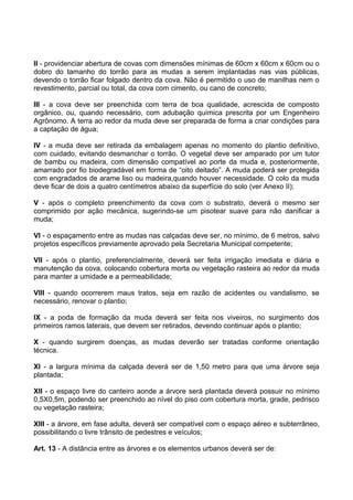 II - providenciar abertura de covas com dimensões mínimas de 60cm x 60cm x 60cm ou o
dobro do tamanho do torrão para as mudas a serem implantadas nas vias públicas,
devendo o torrão ficar folgado dentro da cova. Não é permitido o uso de manilhas nem o
revestimento, parcial ou total, da cova com cimento, ou cano de concreto;

III - a cova deve ser preenchida com terra de boa qualidade, acrescida de composto
orgânico, ou, quando necessário, com adubação química prescrita por um Engenheiro
Agrônomo. A terra ao redor da muda deve ser preparada de forma a criar condições para
a captação de água;

IV - a muda deve ser retirada da embalagem apenas no momento do plantio definitivo,
com cuidado, evitando desmanchar o torrão. O vegetal deve ser amparado por um tutor
de bambu ou madeira, com dimensão compatível ao porte da muda e, posteriormente,
amarrado por fio biodegradável em forma de “oito deitado”. A muda poderá ser protegida
com engradados de arame liso ou madeira,quando houver necessidade. O colo da muda
deve ficar de dois a quatro centímetros abaixo da superfície do solo (ver Anexo II);

V - após o completo preenchimento da cova com o substrato, deverá o mesmo ser
comprimido por ação mecânica, sugerindo-se um pisotear suave para não danificar a
muda;

VI - o espaçamento entre as mudas nas calçadas deve ser, no mínimo, de 6 metros, salvo
projetos específicos previamente aprovado pela Secretaria Municipal competente;

VII - após o plantio, preferencialmente, deverá ser feita irrigação imediata e diária e
manutenção da cova, colocando cobertura morta ou vegetação rasteira ao redor da muda
para manter a umidade e a permeabilidade;

VIII - quando ocorrerem maus tratos, seja em razão de acidentes ou vandalismo, se
necessário, renovar o plantio;

IX - a poda de formação da muda deverá ser feita nos viveiros, no surgimento dos
primeiros ramos laterais, que devem ser retirados, devendo continuar após o plantio;

X - quando surgirem doenças, as mudas deverão ser tratadas conforme orientação
técnica.

XI - a largura mínima da calçada deverá ser de 1,50 metro para que uma árvore seja
plantada;

XII - o espaço livre do canteiro aonde a árvore será plantada deverá possuir no mínimo
0,5X0,5m, podendo ser preenchido ao nível do piso com cobertura morta, grade, pedrisco
ou vegetação rasteira;

XIII - a árvore, em fase adulta, deverá ser compatível com o espaço aéreo e subterrâneo,
possibilitando o livre trânsito de pedestres e veículos;

Art. 13 - A distância entre as árvores e os elementos urbanos deverá ser de:
 