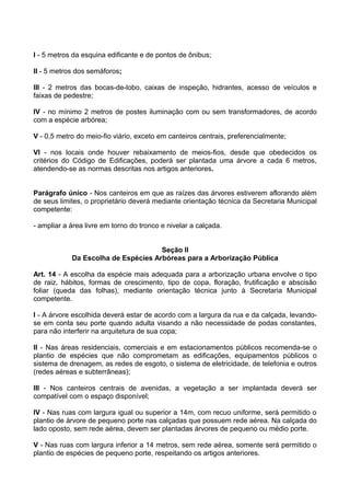 I - 5 metros da esquina edificante e de pontos de ônibus;

II - 5 metros dos semáforos;

III - 2 metros das bocas-de-lobo, caixas de inspeção, hidrantes, acesso de veículos e
faixas de pedestre;

IV - no mínimo 2 metros de postes iluminação com ou sem transformadores, de acordo
com a espécie arbórea;

V - 0,5 metro do meio-fio viário, exceto em canteiros centrais, preferencialmente;

VI - nos locais onde houver rebaixamento de meios-fios, desde que obedecidos os
critérios do Código de Edificações, poderá ser plantada uma árvore a cada 6 metros,
atendendo-se as normas descritas nos artigos anteriores.


Parágrafo único - Nos canteiros em que as raízes das árvores estiverem aflorando além
de seus limites, o proprietário deverá mediante orientação técnica da Secretaria Municipal
competente:

- ampliar a área livre em torno do tronco e nivelar a calçada.


                                     Seção II
            Da Escolha de Espécies Arbóreas para a Arborização Pública

Art. 14 - A escolha da espécie mais adequada para a arborização urbana envolve o tipo
de raiz, hábitos, formas de crescimento, tipo de copa, floração, frutificação e abscisão
foliar (queda das folhas), mediante orientação técnica junto à Secretaria Municipal
competente.

I - A árvore escolhida deverá estar de acordo com a largura da rua e da calçada, levando-
se em conta seu porte quando adulta visando a não necessidade de podas constantes,
para não interferir na arquitetura de sua copa;

II - Nas áreas residenciais, comerciais e em estacionamentos públicos recomenda-se o
plantio de espécies que não comprometam as edificações, equipamentos públicos o
sistema de drenagem, as redes de esgoto, o sistema de eletricidade, de telefonia e outros
(redes aéreas e subterrâneas);

III - Nos canteiros centrais de avenidas, a vegetação a ser implantada deverá ser
compatível com o espaço disponível;

IV - Nas ruas com largura igual ou superior a 14m, com recuo uniforme, será permitido o
plantio de árvore de pequeno porte nas calçadas que possuem rede aérea. Na calçada do
lado oposto, sem rede aérea, devem ser plantadas árvores de pequeno ou médio porte.

V - Nas ruas com largura inferior a 14 metros, sem rede aérea, somente será permitido o
plantio de espécies de pequeno porte, respeitando os artigos anteriores.
 