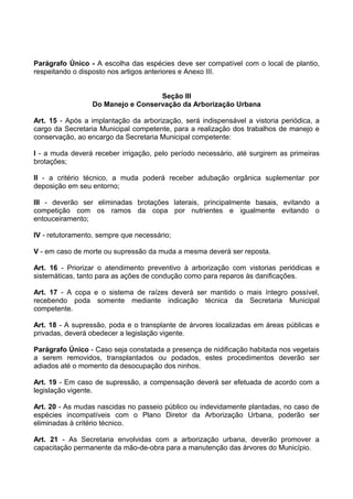 Parágrafo Único - A escolha das espécies deve ser compatível com o local de plantio,
respeitando o disposto nos artigos anteriores e Anexo III.


                                   Seção III
                 Do Manejo e Conservação da Arborização Urbana

Art. 15 - Após a implantação da arborização, será indispensável a vistoria periódica, a
cargo da Secretaria Municipal competente, para a realização dos trabalhos de manejo e
conservação, ao encargo da Secretaria Municipal competente:

I - a muda deverá receber irrigação, pelo período necessário, até surgirem as primeiras
brotações;

II - a critério técnico, a muda poderá receber adubação orgânica suplementar por
deposição em seu entorno;

III - deverão ser eliminadas brotações laterais, principalmente basais, evitando a
competição com os ramos da copa por nutrientes e igualmente evitando o
entouceiramento;

IV - retutoramento, sempre que necessário;

V - em caso de morte ou supressão da muda a mesma deverá ser reposta.

Art. 16 - Priorizar o atendimento preventivo à arborização com vistorias periódicas e
sistemáticas, tanto para as ações de condução como para reparos às danificações.

Art. 17 - A copa e o sistema de raízes deverá ser mantido o mais íntegro possível,
recebendo poda somente mediante indicação técnica da Secretaria Municipal
competente.

Art. 18 - A supressão, poda e o transplante de árvores localizadas em áreas públicas e
privadas, deverá obedecer a legislação vigente.

Parágrafo Único - Caso seja constatada a presença de nidificação habitada nos vegetais
a serem removidos, transplantados ou podados, estes procedimentos deverão ser
adiados até o momento da desocupação dos ninhos.

Art. 19 - Em caso de supressão, a compensação deverá ser efetuada de acordo com a
legislação vigente.

Art. 20 - As mudas nascidas no passeio público ou indevidamente plantadas, no caso de
espécies incompatíveis com o Plano Diretor da Arborização Urbana, poderão ser
eliminadas à critério técnico.

Art. 21 - As Secretaria envolvidas com a arborização urbana, deverão promover a
capacitação permanente da mão-de-obra para a manutenção das árvores do Município.
 