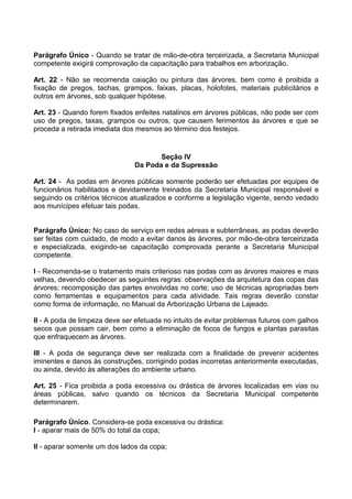 Parágrafo Único - Quando se tratar de mão-de-obra terceirizada, a Secretaria Municipal
competente exigirá comprovação da capacitação para trabalhos em arborização.

Art. 22 - Não se recomenda caiação ou pintura das árvores, bem como é proibida a
fixação de pregos, tachas, grampos, faixas, placas, holofotes, materiais publicitários e
outros em árvores, sob qualquer hipótese.

Art. 23 - Quando forem fixados enfeites natalinos em árvores públicas, não pode ser com
uso de pregos, taxas, grampos ou outros, que causem ferimentos às árvores e que se
proceda a retirada imediata dos mesmos ao término dos festejos.


                                      Seção IV
                               Da Poda e da Supressão

Art. 24 - As podas em árvores públicas somente poderão ser efetuadas por equipes de
funcionários habilitados e devidamente treinados da Secretaria Municipal responsável e
seguindo os critérios técnicos atualizados e conforme a legislação vigente, sendo vedado
aos munícipes efetuar tais podas.


Parágrafo Único: No caso de serviço em redes aéreas e subterrâneas, as podas deverão
ser feitas com cuidado, de modo a evitar danos às árvores, por mão-de-obra terceirizada
e especializada, exigindo-se capacitação comprovada perante a Secretaria Municipal
competente.

I - Recomenda-se o tratamento mais criterioso nas podas com as árvores maiores e mais
velhas, devendo obedecer as seguintes regras: observações da arquitetura das copas das
árvores; recomposição das partes envolvidas no corte; uso de técnicas apropriadas bem
como ferramentas e equipamentos para cada atividade. Tais regras deverão constar
como forma de informação, no Manual da Arborização Urbana de Lajeado.

II - A poda de limpeza deve ser efetuada no intuito de evitar problemas futuros com galhos
secos que possam cair, bem como a eliminação de focos de fungos e plantas parasitas
que enfraquecem as árvores.

III - A poda de segurança deve ser realizada com a finalidade de prevenir acidentes
iminentes e danos às construções, corrigindo podas incorretas anteriormente executadas,
ou ainda, devido às alterações do ambiente urbano.

Art. 25 - Fica proibida a poda excessiva ou drástica de árvores localizadas em vias ou
áreas públicas, salvo quando os técnicos da Secretaria Municipal competente
determinarem.

Parágrafo Único. Considera-se poda excessiva ou drástica:
I - aparar mais de 50% do total da copa;

II - aparar somente um dos lados da copa;
 