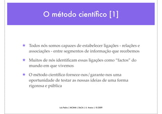 O método cientíﬁco [1]



★ Todos nós somos capazes de estabelecer ligações - relações e
  associações - entre segmentos de informação que recebemos

★ Muitos de nós identiﬁcam essas ligações como “factos” do
  mundo em que vivemos

★ O método cientíﬁco fornece-nos/garante-nos uma
  oportunidade de testar as nossas ideias de uma forma
  rigorosa e pública




                   Luís Pedro | MCMM | DeCA | U. Aveiro | 10.2009
 