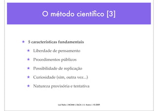O método cientíﬁco [3]


★ 5 características fundamentais

  ★ Liberdade de pensamento

  ★ Procedimentos públicos

  ★ Possibilidade de replicação

  ★ Curiosidade (sim, outra vez...)

  ★ Natureza provisória e tentativa



                  Luís Pedro | MCMM | DeCA | U. Aveiro | 10.2009
 