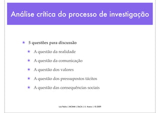 Análise crítica do processo de investigação


   ★ 5 questões para discussão

     ★ A questão da realidade

     ★ A questão da comunicação

     ★ A questão dos valores

     ★ A questão dos pressupostos tácitos

     ★ A questão das consequências sociais



                     Luís Pedro | MCMM | DeCA | U. Aveiro | 10.2009
 