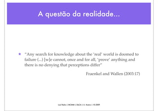 A questão da realidade...




★ “Any search for knowledge about the ‘real’ world is doomed to
  failure (...) [w]e cannot, once and for all, ‘prove’ anything and
  there is no denying that perceptions differ”

                                                    Fraenkel and Wallen (2003:17)




                      Luís Pedro | MCMM | DeCA | U. Aveiro | 10.2009
 