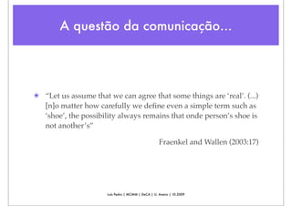 A questão da comunicação...




★ “Let us assume that we can agree that some things are ‘real’. (...)
  [n]o matter how carefully we deﬁne even a simple term such as
  ‘shoe’, the possibility always remains that onde person’s shoe is
  not another’s”

                                                    Fraenkel and Wallen (2003:17)




                      Luís Pedro | MCMM | DeCA | U. Aveiro | 10.2009
 