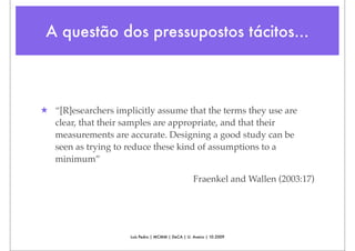 A questão dos pressupostos tácitos...



★ “[R]esearchers implicitly assume that the terms they use are
  clear, that their samples are appropriate, and that their
  measurements are accurate. Designing a good study can be
  seen as trying to reduce these kind of assumptions to a
  minimum”

                                                   Fraenkel and Wallen (2003:17)




                     Luís Pedro | MCMM | DeCA | U. Aveiro | 10.2009
 