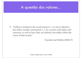 A questão dos valores...




★ “[w]hat is studied in the social sciences (...) is never objective,
  but rather socially constructed. (...) As a result, such topics and
  concerns, as well as how they are deﬁned, inevitably reﬂect the
  values of that society”

                                                     Fraenkel and Wallen (2003:17)




                       Luís Pedro | MCMM | DeCA | U. Aveiro | 10.2009
 