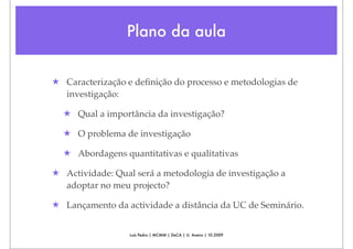 Plano da aula


★ Caracterização e deﬁnição do processo e metodologias de
  investigação:

  ★ Qual a importância da investigação?

  ★ O problema de investigação

  ★ Abordagens quantitativas e qualitativas

★ Actividade: Qual será a metodologia de investigação a
  adoptar no meu projecto?

★ Lançamento da actividade a distância da UC de Seminário.


                  Luís Pedro | MCMM | DeCA | U. Aveiro | 10.2009
 