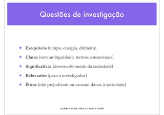 Questões de investigação



★ Exequíveis (tempo, energia, dinheiro)

★ Claras (sem ambiguidade, termos consensuais)

★ Signiﬁcativas (desenvolvimento da sociedade)

★ Relevantes (para o investigador)

★ Éticas (não prejudicam ou causam danos à sociedade)




                    Luís Pedro | MCMM | DeCA | U. Aveiro | 10.2009
 