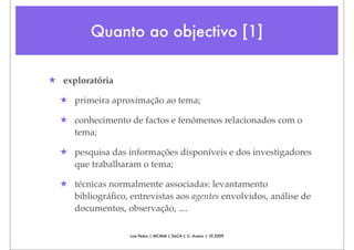 Quanto ao objectivo [1]

★ exploratória

  ★ primeira aproximação ao tema;

  ★ conhecimento de factos e fenómenos relacionados com o
    tema;

  ★ pesquisa das informações disponíveis e dos investigadores
    que trabalharam o tema;

  ★ técnicas normalmente associadas: levantamento
    bibliográﬁco, entrevistas aos agentes envolvidos, análise de
    documentos, observação, ....

                   Luís Pedro | MCMM | DeCA | U. Aveiro | 10.2009
 
