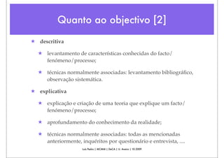 Quanto ao objectivo [2]
★ descritiva

  ★ levantamento de características conhecidas do facto/
    fenómeno/processo;

  ★ técnicas normalmente associadas: levantamento bibliográﬁco,
    observação sistemática.

★ explicativa

  ★ explicação e criação de uma teoria que explique um facto/
    fenómeno/processo;

  ★ aprofundamento do conhecimento da realidade;

  ★ técnicas normalmente associadas: todas as mencionadas
    anteriormente, inquéritos por questionário e entrevista, ....
                     Luís Pedro | MCMM | DeCA | U. Aveiro | 10.2009
 